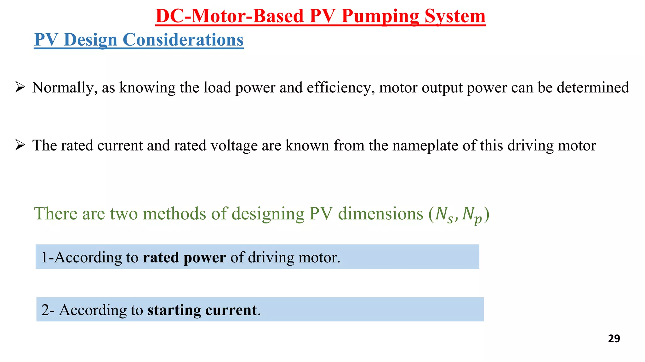 DC-Motor-Based PV Pumping System
29
PV Design Considerations
 Normally, as knowing the load power and efficiency, motor output power can be determined
 The rated current and rated voltage are known from the nameplate of this driving motor
There are two methods of designing PV dimensions (𝑁𝑠, 𝑁𝑝)
1-According to rated power of driving motor.
2- According to starting current.
 