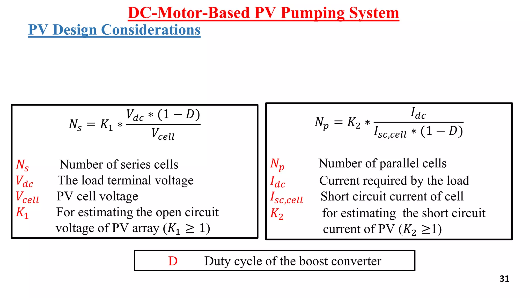 31
DC-Motor-Based PV Pumping System
PV Design Considerations
𝑁𝑠 = 𝐾1 ∗
𝑉𝑑𝑐 ∗ (1 − 𝐷)
𝑉𝑐𝑒𝑙𝑙
𝑁𝑠 Number of series cells
𝑉𝑑𝑐 The load terminal voltage
𝑉𝑐𝑒𝑙𝑙 PV cell voltage
𝐾1 For estimating the open circuit
voltage of PV array (𝐾1 ≥ 1)
𝑁𝑝 = 𝐾2 ∗
𝐼 𝑑𝑐
𝐼𝑠𝑐,𝑐𝑒𝑙𝑙 ∗ (1 − 𝐷)
𝑁𝑝 Number of parallel cells
𝐼 𝑑𝑐 Current required by the load
𝐼𝑠𝑐,𝑐𝑒𝑙𝑙 Short circuit current of cell
𝐾2 for estimating the short circuit
current of PV (𝐾2 ≥1)
D Duty cycle of the boost converter
 