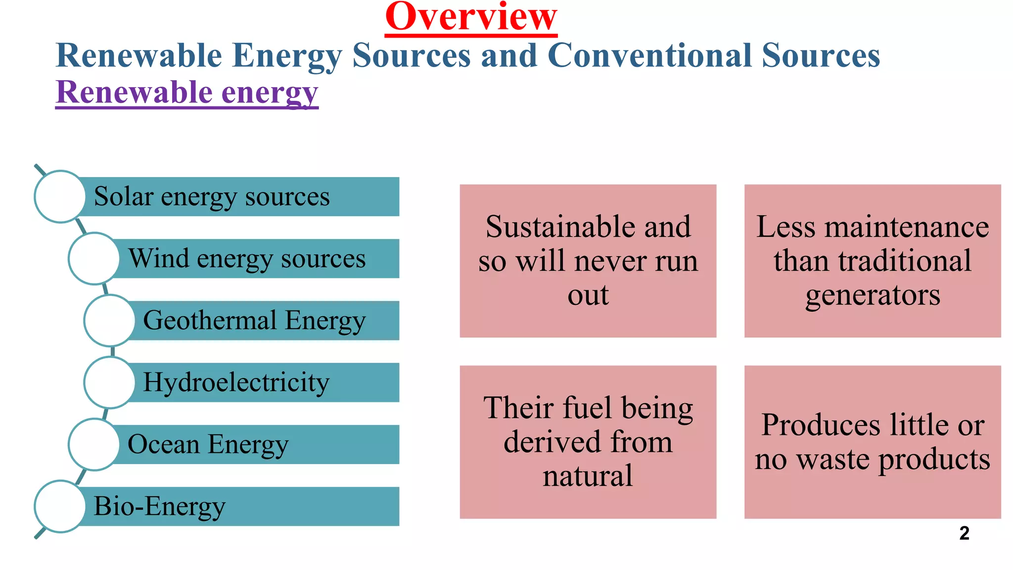 Renewable Energy Sources and Conventional Sources
Overview
Renewable energy
Solar energy sources
Wind energy sources
Geothermal Energy
Hydroelectricity
Ocean Energy
Bio-Energy
Sustainable and
so will never run
out
Less maintenance
than traditional
generators
Their fuel being
derived from
natural
Produces little or
no waste products
2
 