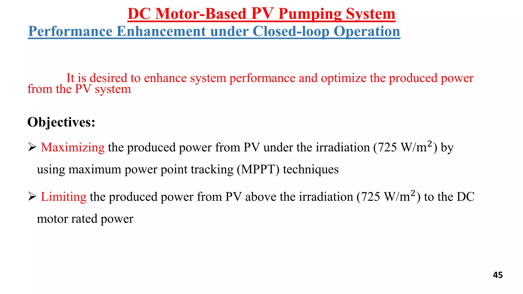 It is desired to enhance system performance and optimize the produced power
from the PV system
Objectives:
 Maximizing the produced power from PV under the irradiation (725 W/m2
) by
using maximum power point tracking (MPPT) techniques
 Limiting the produced power from PV above the irradiation (725 W/m2) to the DC
motor rated power
Performance Enhancement under Closed-loop Operation
DC Motor-Based PV Pumping System
45
 