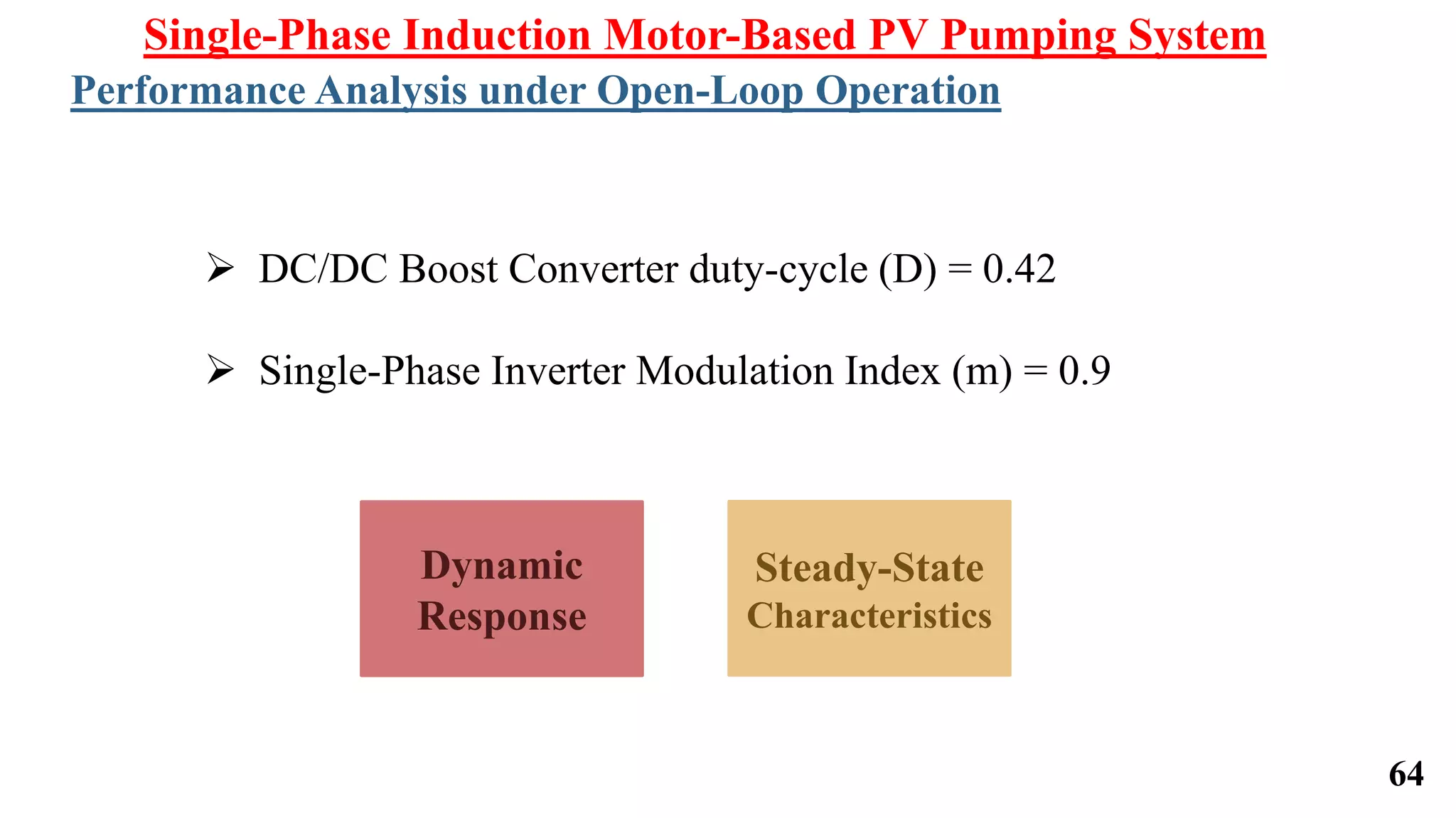64
Dynamic
Response
Steady-State
Characteristics
Single-Phase Induction Motor-Based PV Pumping System
Performance Analysis under Open-Loop Operation
 DC/DC Boost Converter duty-cycle (D) = 0.42
 Single-Phase Inverter Modulation Index (m) = 0.9
 