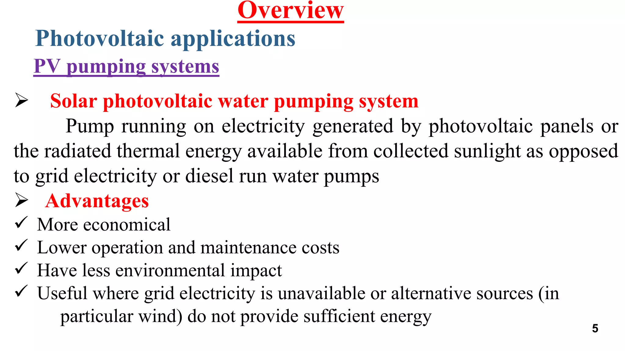  Solar photovoltaic water pumping system
Pump running on electricity generated by photovoltaic panels or
the radiated thermal energy available from collected sunlight as opposed
to grid electricity or diesel run water pumps
 Advantages
 More economical
 Lower operation and maintenance costs
 Have less environmental impact
 Useful where grid electricity is unavailable or alternative sources (in
particular wind) do not provide sufficient energy
Photovoltaic applications
Overview
PV pumping systems
5
 