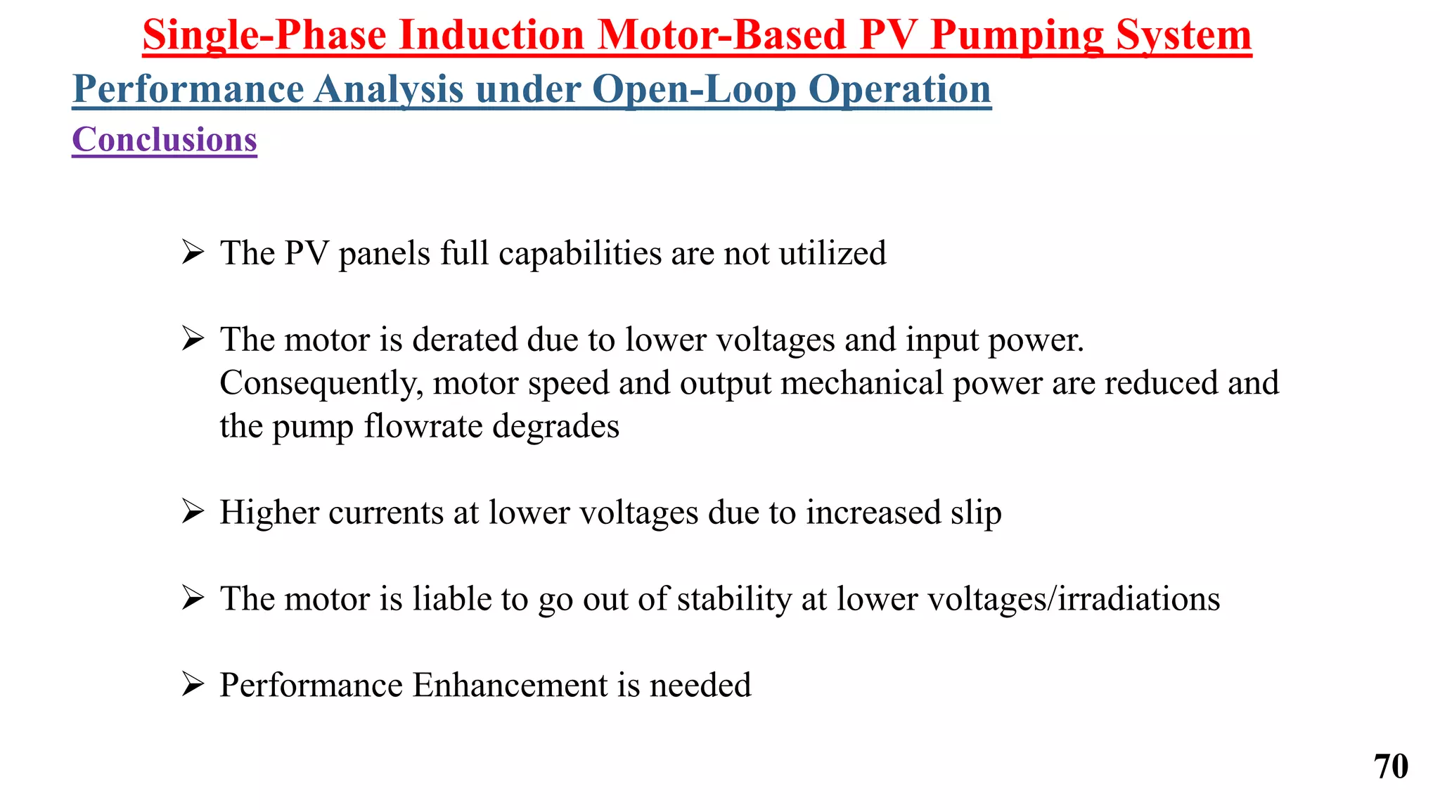 70
 The PV panels full capabilities are not utilized
 The motor is derated due to lower voltages and input power.
Consequently, motor speed and output mechanical power are reduced and
the pump flowrate degrades
 Higher currents at lower voltages due to increased slip
 The motor is liable to go out of stability at lower voltages/irradiations
 Performance Enhancement is needed
Single-Phase Induction Motor-Based PV Pumping System
Conclusions
Performance Analysis under Open-Loop Operation
 