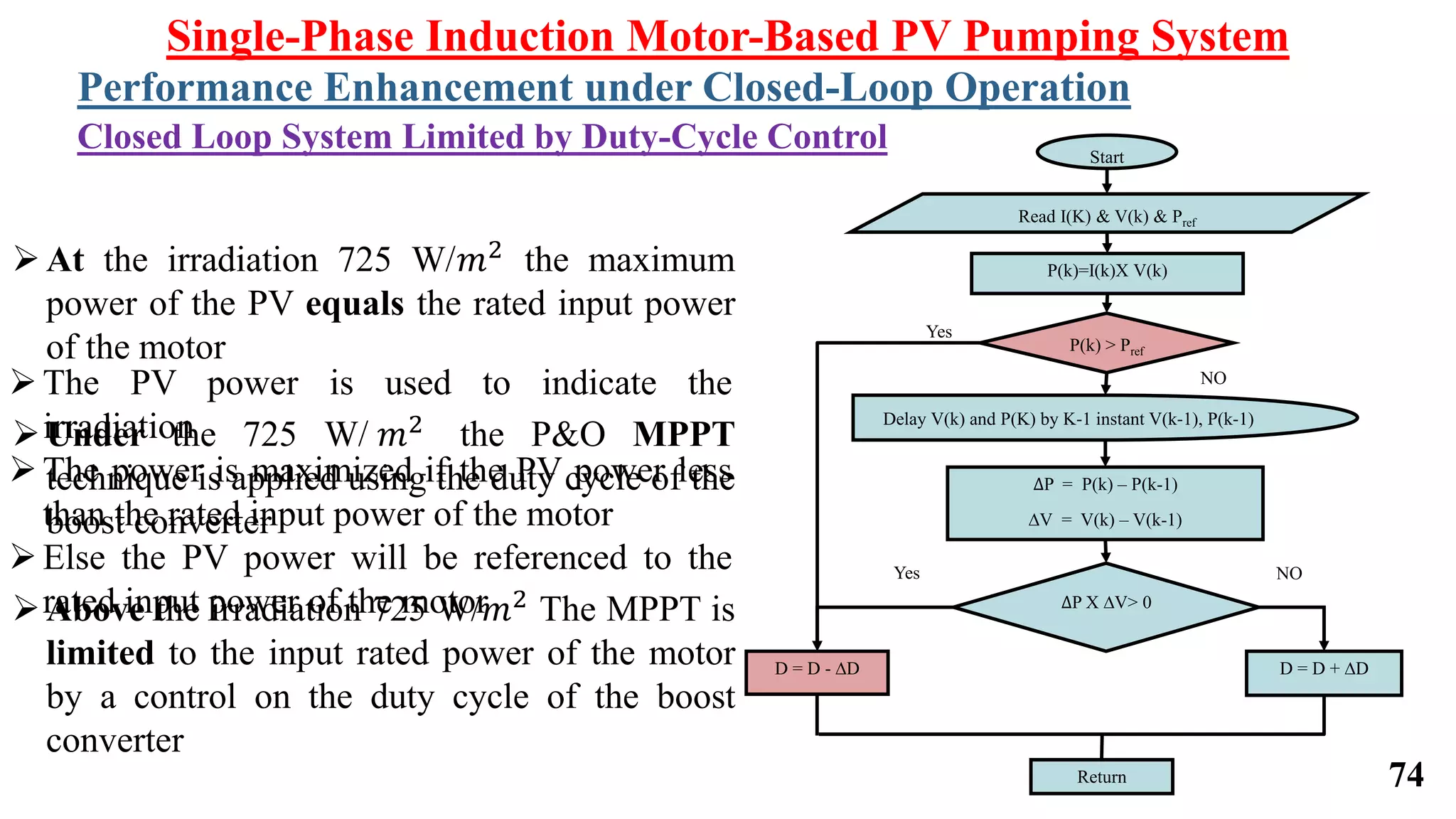 Single-Phase Induction Motor-Based PV Pumping System
Performance Enhancement under Closed-Loop Operation
Closed Loop System Limited by Duty-Cycle Control
∆P = P(k) – P(k-1)
∆V = V(k) – V(k-1)
Start
Read I(K) & V(k) & Pref
Yes
NO
P(k)=I(k)X V(k)
P(k) > Pref
Delay V(k) and P(K) by K-1 instant V(k-1), P(k-1)
Yes NO
D = D - ∆D D = D + ∆D
∆P X ∆V> 0
Return
At the irradiation 725 W/𝑚2 the maximum
power of the PV equals the rated input power
of the motor
Under the 725 W/ 𝑚2 the P&O MPPT
technique is applied using the duty cycle of the
boost converter
Above the irradiation 725 W/𝑚2 The MPPT is
limited to the input rated power of the motor
by a control on the duty cycle of the boost
converter
The PV power is used to indicate the
irradiation
The power is maximized if the PV power less
than the rated input power of the motor
Else the PV power will be referenced to the
rated input power of the motor
74
 