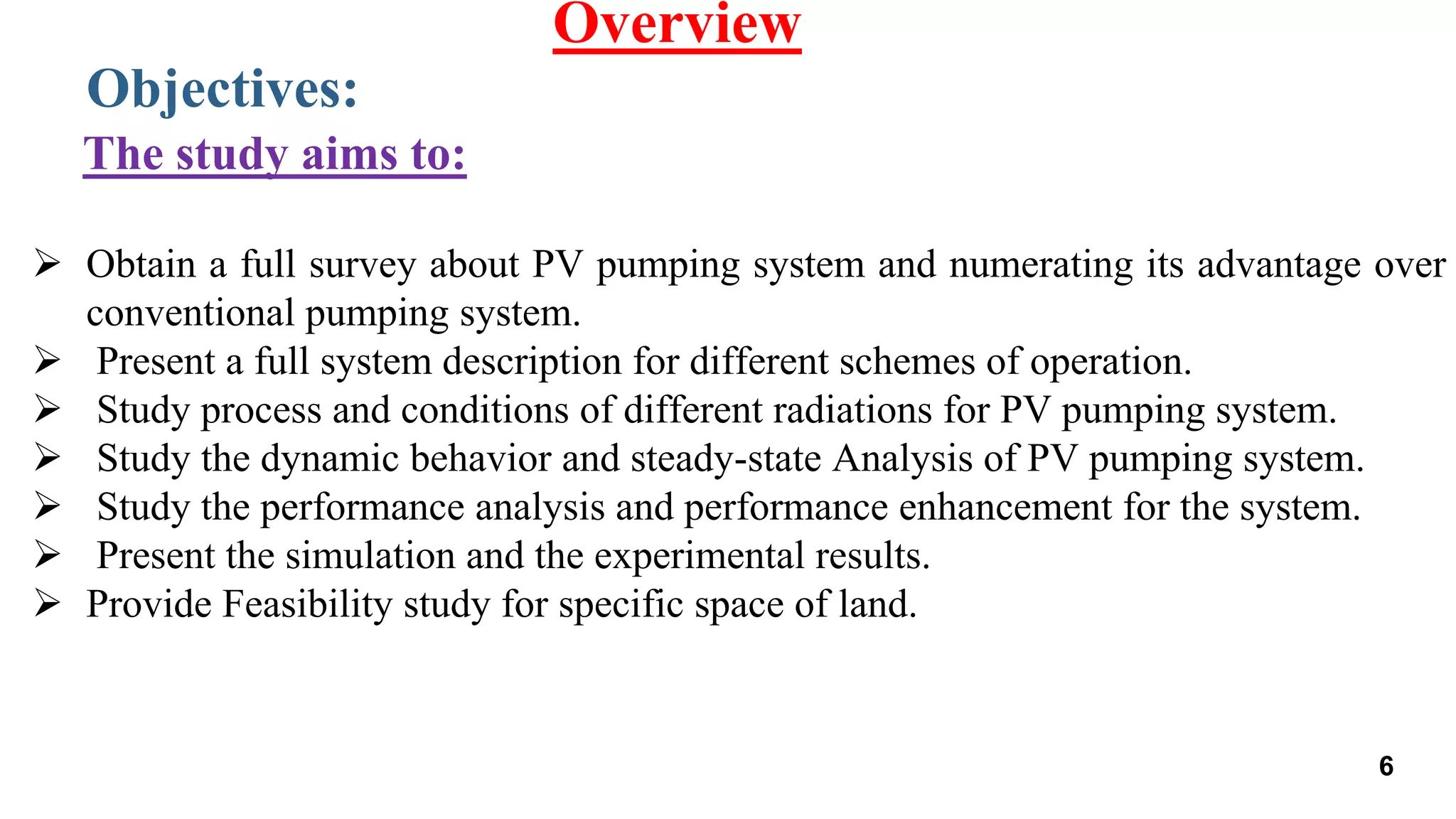  Obtain a full survey about PV pumping system and numerating its advantage over
conventional pumping system.
 Present a full system description for different schemes of operation.
 Study process and conditions of different radiations for PV pumping system.
 Study the dynamic behavior and steady-state Analysis of PV pumping system.
 Study the performance analysis and performance enhancement for the system.
 Present the simulation and the experimental results.
 Provide Feasibility study for specific space of land.
Objectives:
Overview
The study aims to:
6
 