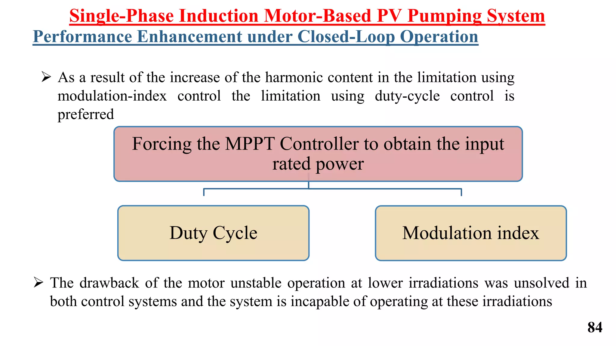 Forcing the MPPT Controller to obtain the input
rated power
Duty Cycle Modulation index
Single-Phase Induction Motor-Based PV Pumping System
Performance Enhancement under Closed-Loop Operation
 As a result of the increase of the harmonic content in the limitation using
modulation-index control the limitation using duty-cycle control is
preferred
 The drawback of the motor unstable operation at lower irradiations was unsolved in
both control systems and the system is incapable of operating at these irradiations
84
 