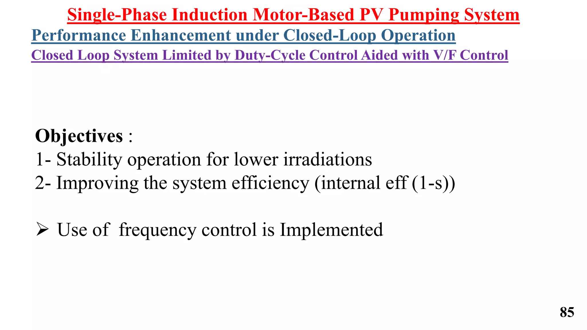 Single-Phase Induction Motor-Based PV Pumping System
Performance Enhancement under Closed-Loop Operation
Closed Loop System Limited by Duty-Cycle Control Aided with V/F Control
Objectives :
1- Stability operation for lower irradiations
2- Improving the system efficiency (internal eff (1-s))
 Use of frequency control is Implemented
85
 