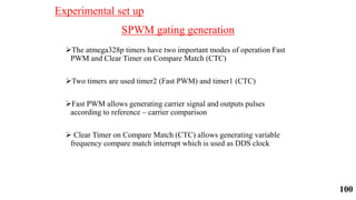 SPWM gating generation
The atmega328p timers have two important modes of operation Fast
PWM and Clear Timer on Compare Match (CTC)
Two timers are used timer2 (Fast PWM) and timer1 (CTC)
Fast PWM allows generating carrier signal and outputs pulses
according to reference – carrier comparison
 Clear Timer on Compare Match (CTC) allows generating variable
frequency compare match interrupt which is used as DDS clock
Experimental set up
100
 