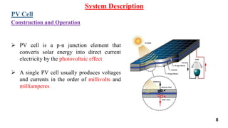 System Description
PV Cell
 PV cell is a p-n junction element that
converts solar energy into direct current
electricity by the photovoltaic effect
 A single PV cell usually produces voltages
and currents in the order of millivolts and
milliamperes
Construction and Operation
8
 