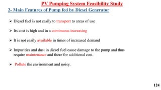  Diesel fuel is not easily to transport to areas of use
 Its cost is high and in a continuous increasing
 It is not easily available in times of increased demand
 Impurities and dust in diesel fuel cause damage to the pump and thus
require maintenance and there for additional cost.
 Pollute the environment and noisy.
PV Pumping System Feasibility Study
2- Main Features of Pump fed by Diesel Generator
124
 