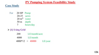 For 20 HP Pump
20-25 acres
20 𝑚3 water
50 m depth
7 hours/day
Case Study
 [1] Using Grid
200 LE/month/acre
4000 LE/month
4000*12 = 48000 LE/year
PV Pumping System Feasibility Study
126
 