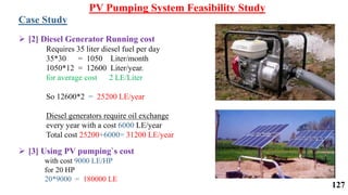  [2] Diesel Generator Running cost
Requires 35 liter diesel fuel per day
35*30 = 1050 Liter/month
1050*12 = 12600 Liter/year.
for average cost 2 LE/Liter
So 12600*2 = 25200 LE/year
Diesel generators require oil exchange
every year with a cost 6000 LE/year
Total cost 25200+6000= 31200 LE/year
 [3] Using PV pumping`s cost
with cost 9000 LE/HP
for 20 HP
20*9000 = 180000 LE
Case Study
PV Pumping System Feasibility Study
127
 