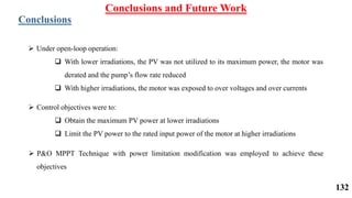Conclusions and Future Work
Conclusions
 Under open-loop operation:
 With lower irradiations, the PV was not utilized to its maximum power, the motor was
derated and the pump’s flow rate reduced
 With higher irradiations, the motor was exposed to over voltages and over currents
 Control objectives were to:
 Obtain the maximum PV power at lower irradiations
 Limit the PV power to the rated input power of the motor at higher irradiations
 P&O MPPT Technique with power limitation modification was employed to achieve these
objectives
132
 