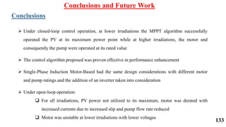 Conclusions and Future Work
Conclusions
 Under closed-loop control operation, at lower irradiations the MPPT algorithm successfully
operated the PV at its maximum power point while at higher irradiations, the motor and
consequently the pump were operated at its rated value
 The control algorithm proposed was proven effective in performance enhancement
 Single-Phase Induction Motor-Based had the same design considerations with different motor
and pump ratings and the addition of an inverter taken into consideration
 Under open-loop operation:
 For all irradiations, PV power not utilized to its maximum, motor was derated with
increased currents due to increased slip and pump flow rate reduced
 Motor was unstable at lower irradiations with lower voltages
133
 