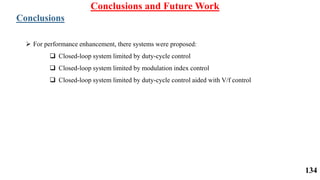 Conclusions and Future Work
Conclusions
 For performance enhancement, there systems were proposed:
 Closed-loop system limited by duty-cycle control
 Closed-loop system limited by modulation index control
 Closed-loop system limited by duty-cycle control aided with V/f control
134
 