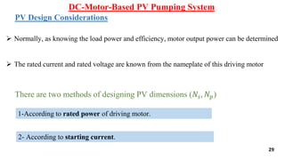 DC-Motor-Based PV Pumping System
29
PV Design Considerations
 Normally, as knowing the load power and efficiency, motor output power can be determined
 The rated current and rated voltage are known from the nameplate of this driving motor
There are two methods of designing PV dimensions (𝑁𝑠, 𝑁𝑝)
1-According to rated power of driving motor.
2- According to starting current.
 