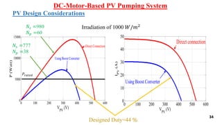 34
DC-Motor-Based PV Pumping System
PV Design Considerations
0 100 200 300 400 500 600
0
5000
10000
15000
VPV
(V)
P(Watt)
Direct Connection
UsingBoost Converter
𝑃𝑟𝑎𝑡𝑒𝑑
0 100 200 300 400 500 600
0
10
20
30
40
50
VPV
(V)
IPV
(A)
Direct connection
Using Boost Converter
Irradiation of 1000 𝑊/𝑚2
Designed Duty=44 %
𝑁𝑠 =777
𝑁𝑝 =38
𝑁𝑠 =980
𝑁𝑝 =60
 