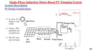 57
 In case of direct connection, a PV with a large
rating is required to operate the motor at suitable
values
 Using a DC/DC boost converter allows for good
operation with lower PV ratings as well as provides
a control variable for the control technique
 The PV was designed taking in consideration the
use of a boost converter
Single-Phase Induction Motor-Based PV Pumping System
System Description
PV Design Considerations
 