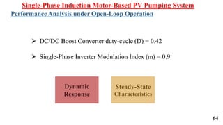 64
Dynamic
Response
Steady-State
Characteristics
Single-Phase Induction Motor-Based PV Pumping System
Performance Analysis under Open-Loop Operation
 DC/DC Boost Converter duty-cycle (D) = 0.42
 Single-Phase Inverter Modulation Index (m) = 0.9
 
