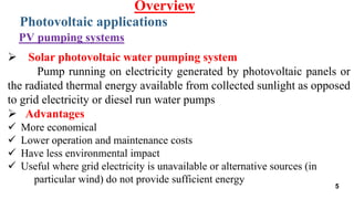  Solar photovoltaic water pumping system
Pump running on electricity generated by photovoltaic panels or
the radiated thermal energy available from collected sunlight as opposed
to grid electricity or diesel run water pumps
 Advantages
 More economical
 Lower operation and maintenance costs
 Have less environmental impact
 Useful where grid electricity is unavailable or alternative sources (in
particular wind) do not provide sufficient energy
Photovoltaic applications
Overview
PV pumping systems
5
 