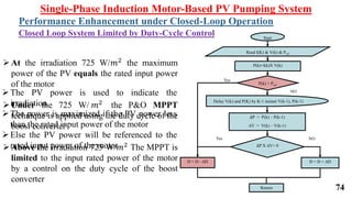 Single-Phase Induction Motor-Based PV Pumping System
Performance Enhancement under Closed-Loop Operation
Closed Loop System Limited by Duty-Cycle Control
∆P = P(k) – P(k-1)
∆V = V(k) – V(k-1)
Start
Read I(K) & V(k) & Pref
Yes
NO
P(k)=I(k)X V(k)
P(k) > Pref
Delay V(k) and P(K) by K-1 instant V(k-1), P(k-1)
Yes NO
D = D - ∆D D = D + ∆D
∆P X ∆V> 0
Return
At the irradiation 725 W/𝑚2 the maximum
power of the PV equals the rated input power
of the motor
Under the 725 W/ 𝑚2 the P&O MPPT
technique is applied using the duty cycle of the
boost converter
Above the irradiation 725 W/𝑚2 The MPPT is
limited to the input rated power of the motor
by a control on the duty cycle of the boost
converter
The PV power is used to indicate the
irradiation
The power is maximized if the PV power less
than the rated input power of the motor
Else the PV power will be referenced to the
rated input power of the motor
74
 