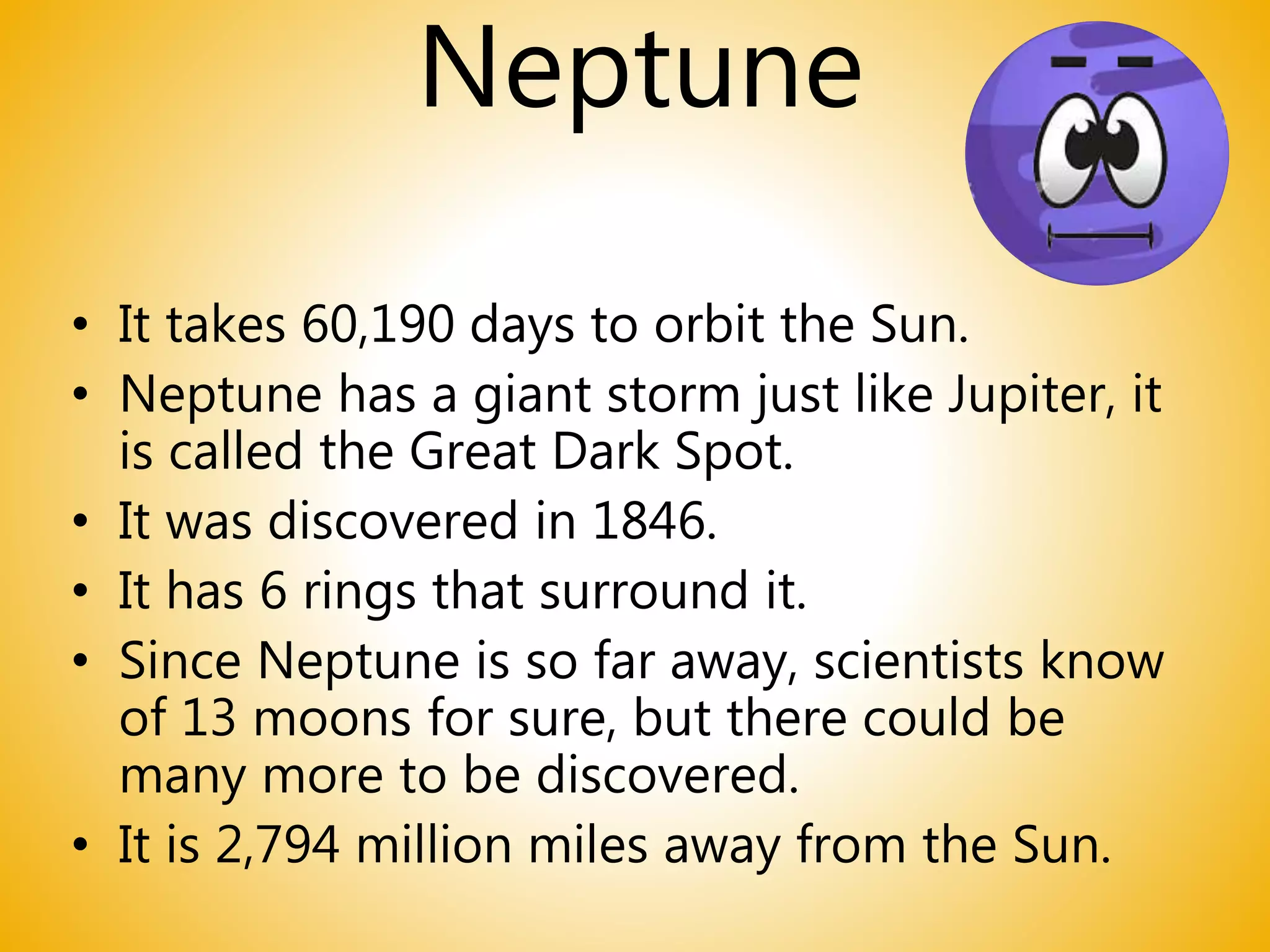 Neptune
• It takes 60,190 days to orbit the Sun.
• Neptune has a giant storm just like Jupiter, it
is called the Great Dark Spot.
• It was discovered in 1846.
• It has 6 rings that surround it.
• Since Neptune is so far away, scientists know
of 13 moons for sure, but there could be
many more to be discovered.
• It is 2,794 million miles away from the Sun.
 