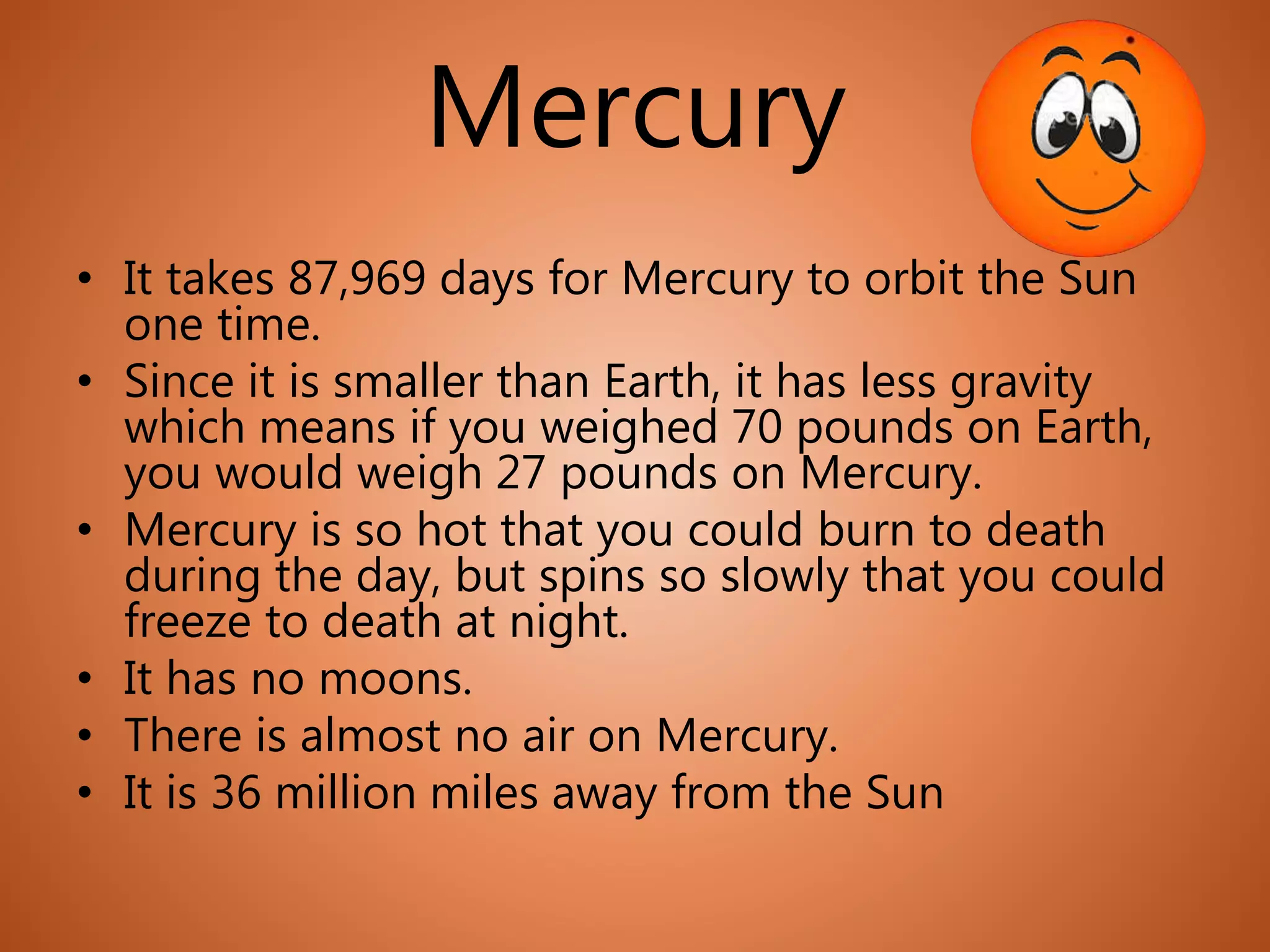 Mercury
• It takes 87,969 days for Mercury to orbit the Sun
one time.
• Since it is smaller than Earth, it has less gravity
which means if you weighed 70 pounds on Earth,
you would weigh 27 pounds on Mercury.
• Mercury is so hot that you could burn to death
during the day, but spins so slowly that you could
freeze to death at night.
• It has no moons.
• There is almost no air on Mercury.
• It is 36 million miles away from the Sun
 