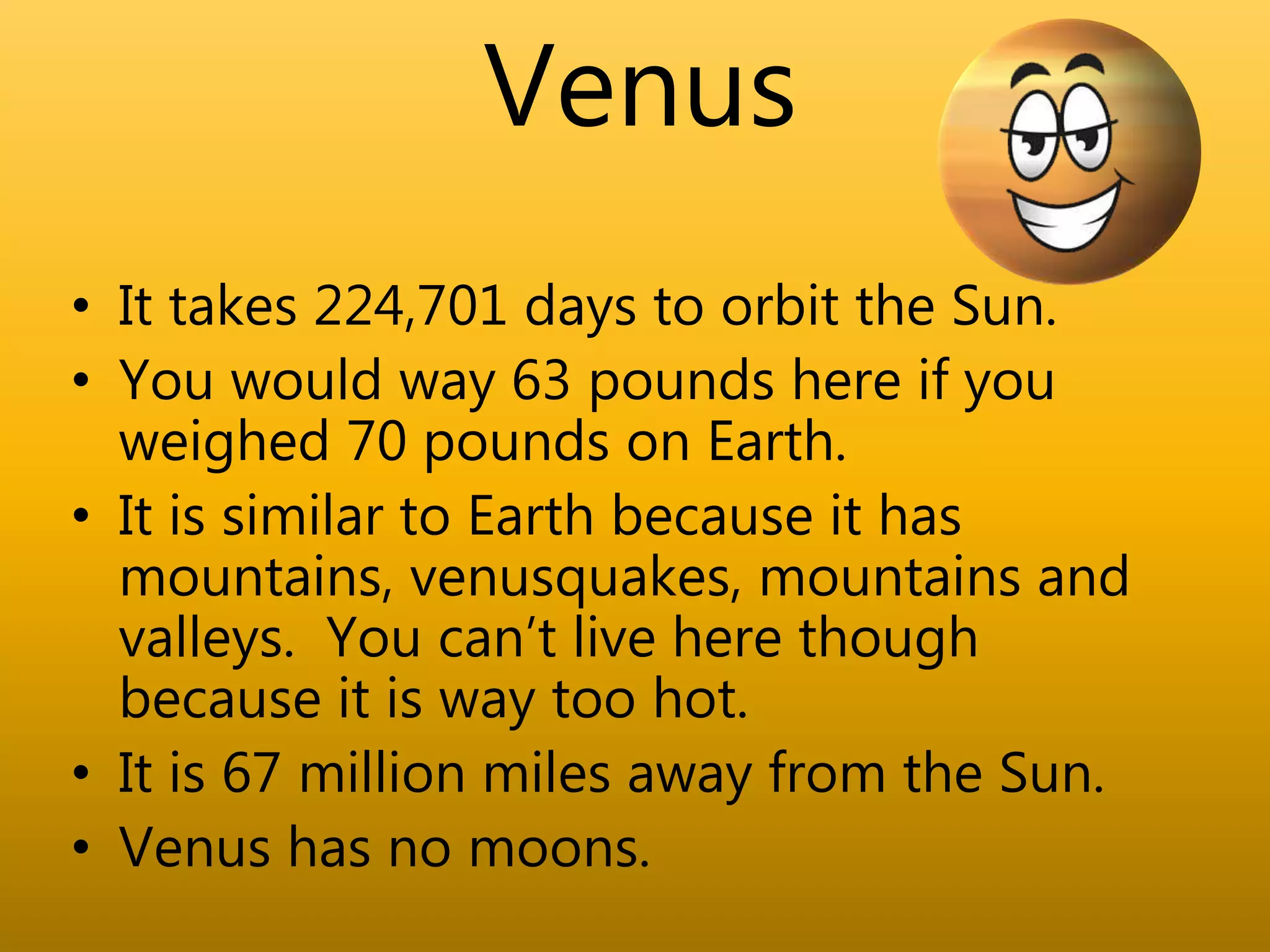 Venus
• It takes 224,701 days to orbit the Sun.
• You would way 63 pounds here if you
weighed 70 pounds on Earth.
• It is similar to Earth because it has
mountains, venusquakes, mountains and
valleys. You can’t live here though
because it is way too hot.
• It is 67 million miles away from the Sun.
• Venus has no moons.
 