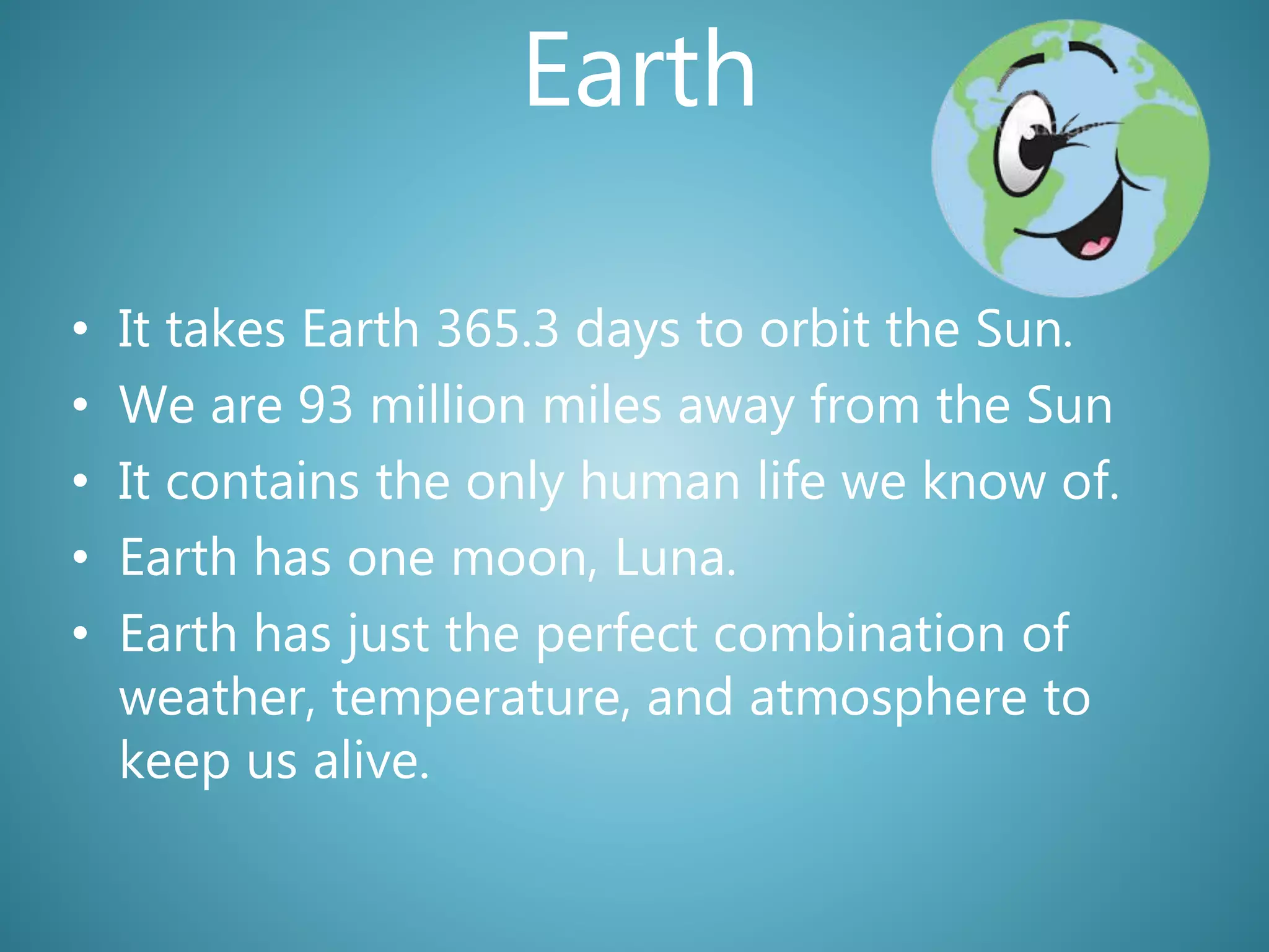 Earth
• It takes Earth 365.3 days to orbit the Sun.
• We are 93 million miles away from the Sun
• It contains the only human life we know of.
• Earth has one moon, Luna.
• Earth has just the perfect combination of
weather, temperature, and atmosphere to
keep us alive.
 