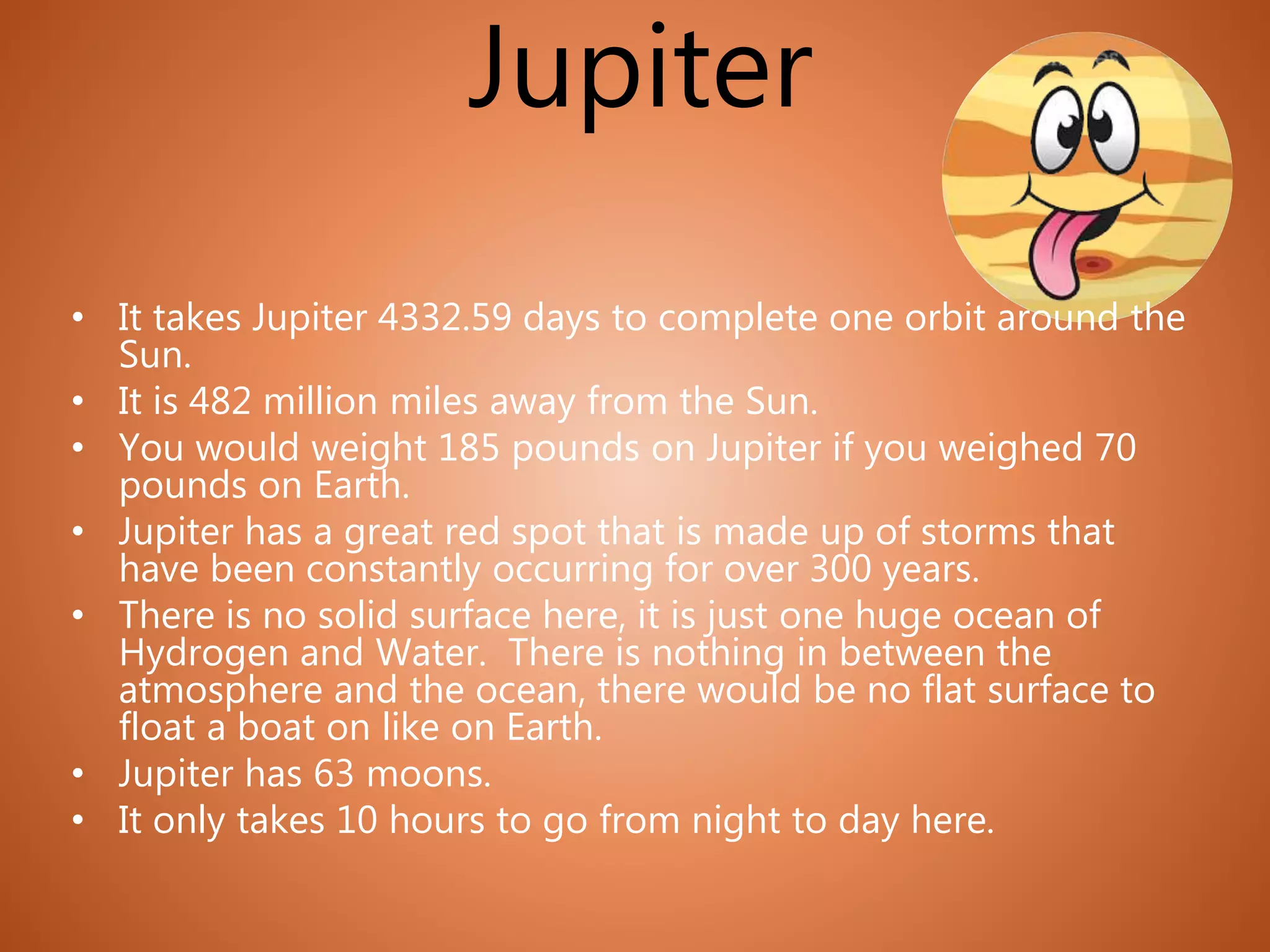 Jupiter
• It takes Jupiter 4332.59 days to complete one orbit around the
Sun.
• It is 482 million miles away from the Sun.
• You would weight 185 pounds on Jupiter if you weighed 70
pounds on Earth.
• Jupiter has a great red spot that is made up of storms that
have been constantly occurring for over 300 years.
• There is no solid surface here, it is just one huge ocean of
Hydrogen and Water. There is nothing in between the
atmosphere and the ocean, there would be no flat surface to
float a boat on like on Earth.
• Jupiter has 63 moons.
• It only takes 10 hours to go from night to day here.
 