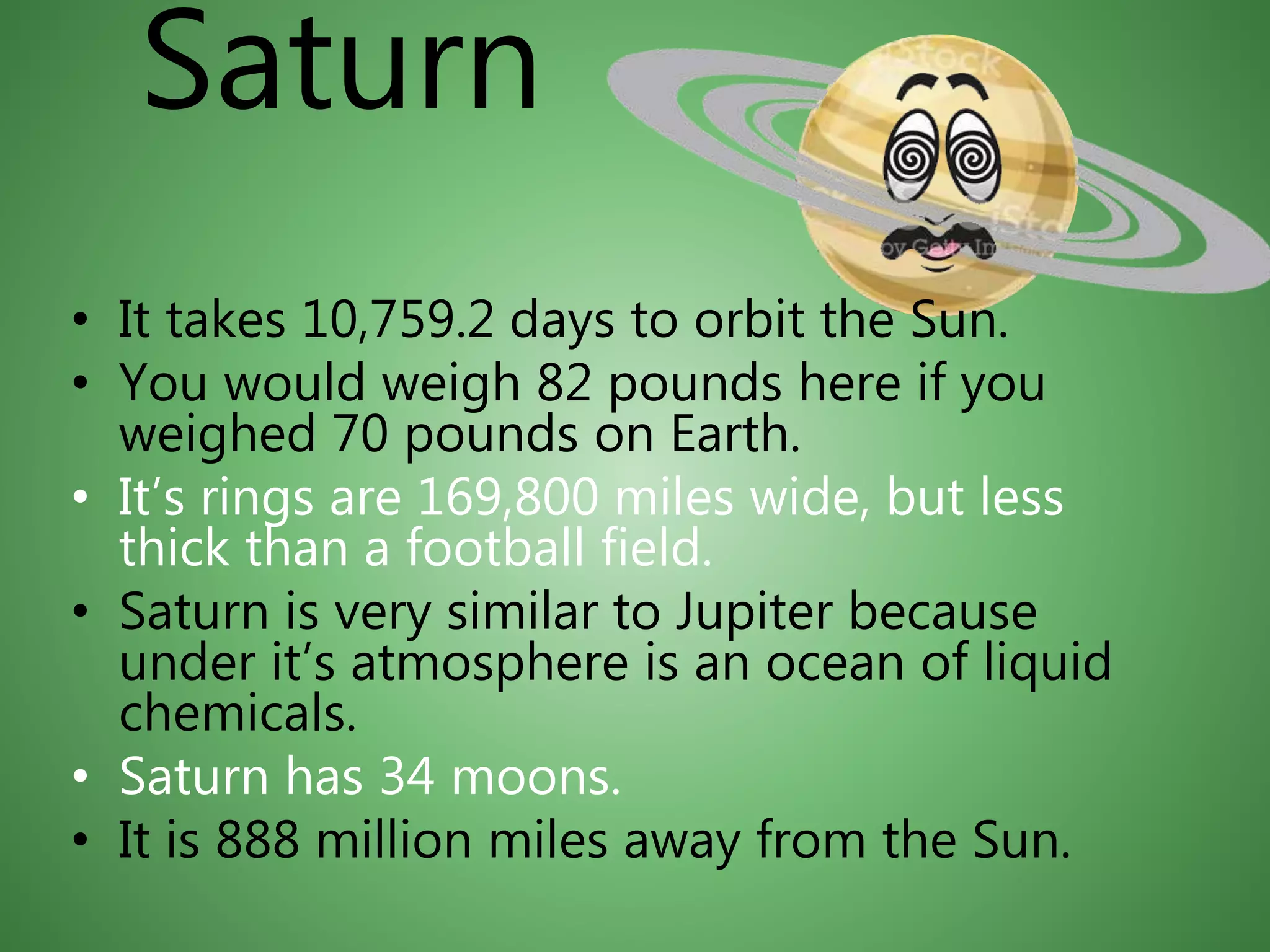 Saturn
• It takes 10,759.2 days to orbit the Sun.
• You would weigh 82 pounds here if you
weighed 70 pounds on Earth.
• It’s rings are 169,800 miles wide, but less
thick than a football field.
• Saturn is very similar to Jupiter because
under it’s atmosphere is an ocean of liquid
chemicals.
• Saturn has 34 moons.
• It is 888 million miles away from the Sun.
 