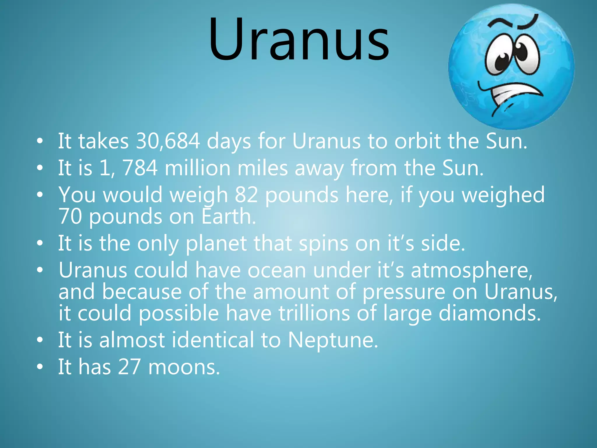 Uranus
• It takes 30,684 days for Uranus to orbit the Sun.
• It is 1, 784 million miles away from the Sun.
• You would weigh 82 pounds here, if you weighed
70 pounds on Earth.
• It is the only planet that spins on it’s side.
• Uranus could have ocean under it’s atmosphere,
and because of the amount of pressure on Uranus,
it could possible have trillions of large diamonds.
• It is almost identical to Neptune.
• It has 27 moons.
 