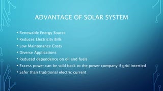 ADVANTAGE OF SOLAR SYSTEM
• Renewable Energy Source
• Reduces Electricity Bills
• Low Maintenance Costs
• Diverse Applications
• Reduced dependence on oil and fuels
• Excess power can be sold back to the power company if grid intertied
• Safer than traditional electric current
 
