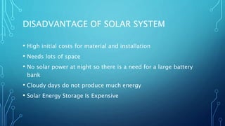 DISADVANTAGE OF SOLAR SYSTEM
• High initial costs for material and installation
• Needs lots of space
• No solar power at night so there is a need for a large battery
bank
• Cloudy days do not produce much energy
• Solar Energy Storage Is Expensive
 