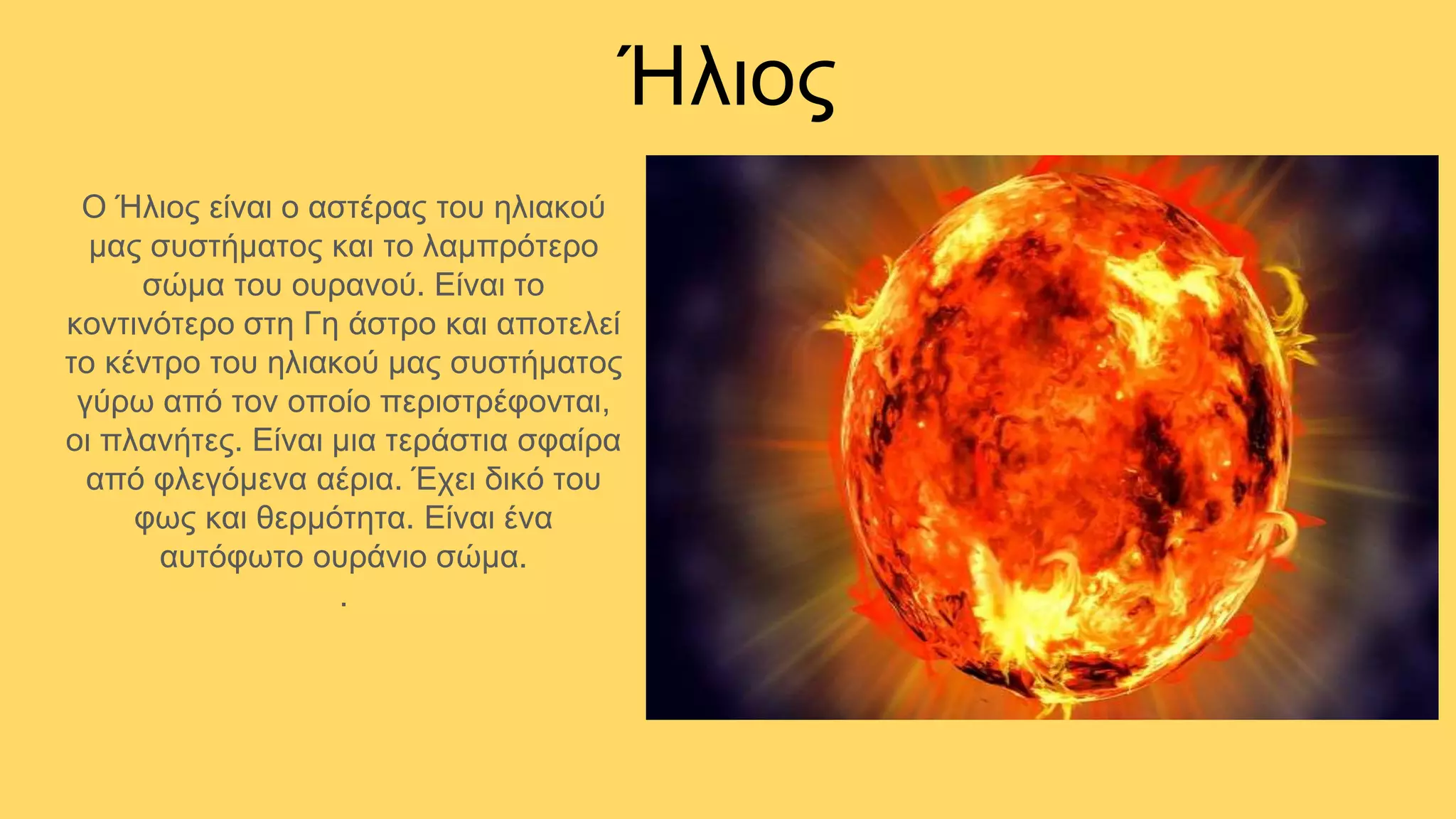 Ήλιος
Ο Ήλιος είναι ο αστέρας του ηλιακού
μας συστήματος και το λαμπρότερο
σώμα του ουρανού. Είναι το
κοντινότερο στη Γη άστρο και αποτελεί
το κέντρο του ηλιακού μας συστήματος
γύρω από τον οποίο περιστρέφονται,
οι πλανήτες. Είναι μια τεράστια σφαίρα
από φλεγόμενα αέρια. Έχει δικό του
φως και θερμότητα. Είναι ένα
αυτόφωτο ουράνιο σώμα.
.
 