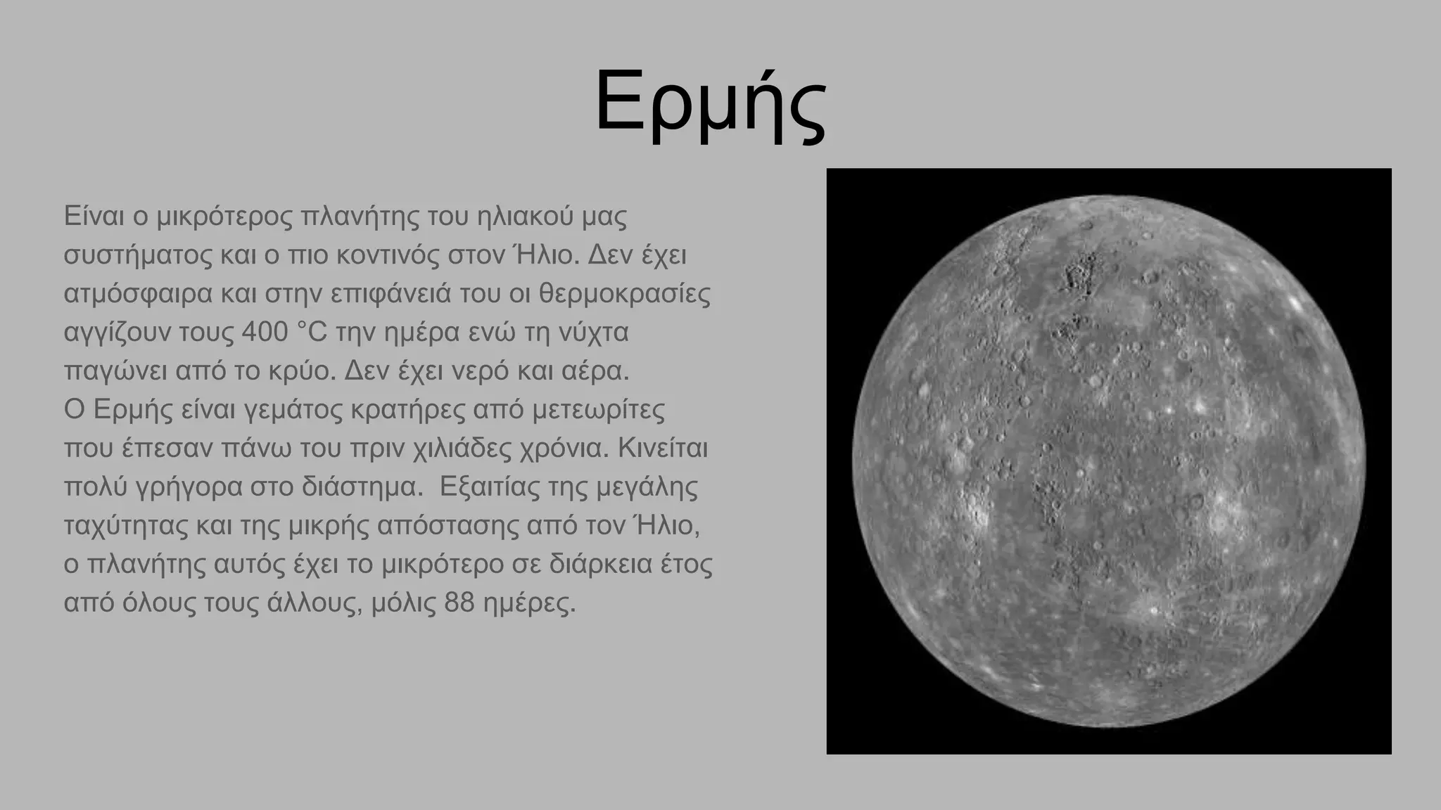 Ερμής
Είναι ο μικρότερος πλανήτης του ηλιακού μας
συστήματος και ο πιο κοντινός στον Ήλιο. Δεν έχει
ατμόσφαιρα και στην επιφάνειά του οι θερμοκρασίες
αγγίζουν τους 400 °C την ημέρα ενώ τη νύχτα
παγώνει από το κρύο. Δεν έχει νερό και αέρα.
Ο Ερμής είναι γεμάτος κρατήρες από μετεωρίτες
που έπεσαν πάνω του πριν χιλιάδες χρόνια. Κινείται
πολύ γρήγορα στο διάστημα. Εξαιτίας της μεγάλης
ταχύτητας και της μικρής απόστασης από τον Ήλιο,
ο πλανήτης αυτός έχει το μικρότερο σε διάρκεια έτος
από όλους τους άλλους, μόλις 88 ημέρες.
 