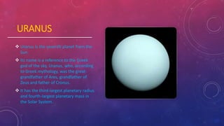 URANUS
 Uranus is the seventh planet from the
Sun.
 Its name is a reference to the Greek
god of the sky, Uranus, who, according
to Greek mythology, was the great-
grandfather of Ares, grandfather of
Zeus and father of Cronus.
 It has the third-largest planetary radius
and fourth-largest planetary mass in
the Solar System.
 