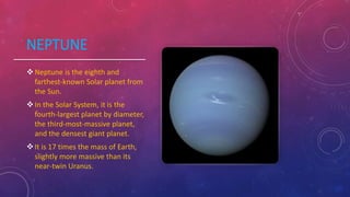 NEPTUNE
Neptune is the eighth and
farthest-known Solar planet from
the Sun.
In the Solar System, it is the
fourth-largest planet by diameter,
the third-most-massive planet,
and the densest giant planet.
It is 17 times the mass of Earth,
slightly more massive than its
near-twin Uranus.
 