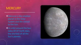 MERCURY
Mercury is the smallest
planet in the Solar
System and the closest
to the Sun.
Its orbit around the Sun
takes 87.97 Earth days,
the shortest of all the
Sun's planets.
 