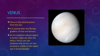 VENUS
Venus is the second planet
from the Sun.
It is named after the Roman
goddess of love and beauty.
As the brightest natural object
in Earth's night sky after the
Moon, Venus can cast
shadows and can be, on rare
occasions, visible to the naked
eye in broad daylight.
 