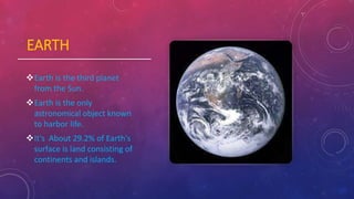 EARTH
Earth is the third planet
from the Sun.
Earth is the only
astronomical object known
to harbor life.
It's About 29.2% of Earth's
surface is land consisting of
continents and islands.
 