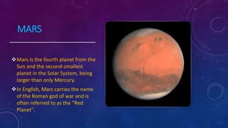 MARS
Mars is the fourth planet from the
Sun and the second-smallest
planet in the Solar System, being
larger than only Mercury.
In English, Mars carries the name
of the Roman god of war and is
often referred to as the "Red
Planet".
 