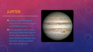 JUPITER
Jupiter is the fifth planet
from the Sun and the largest
in the Solar System.
It is a gas giant with a mass
two and a half times that of
all the other planets in the
Solar System combined, but
less than one-thousandth
the mass of the Sun.
 