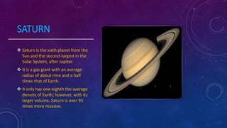 SATURN
 Saturn is the sixth planet from the
Sun and the second-largest in the
Solar System, after Jupiter.
 It is a gas giant with an average
radius of about nine and a half
times that of Earth.
 It only has one-eighth the average
density of Earth; however, with its
larger volume, Saturn is over 95
times more massive.
 