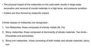 • The physical impact of the meteorites on the solid earth results in large-scale
excavation and removal of crustal materials in a high temp. and pressure condition.
• Craters are thus formed by meteoritic impact.
A three classes of meteorites are recognized:-
1. Iron Meteorites- those composed of entirely metals (Ni, Fe)
2. Stony meteorites- those composed of dominantly of silicate materials. Two kinds -
Chondrites and achondrites
3. Stony-iron meteorites.- those consisting of both metals and silicate materials; stony-
iron
 