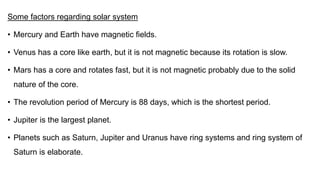 Some factors regarding solar system
• Mercury and Earth have magnetic fields.
• Venus has a core like earth, but it is not magnetic because its rotation is slow.
• Mars has a core and rotates fast, but it is not magnetic probably due to the solid
nature of the core.
• The revolution period of Mercury is 88 days, which is the shortest period.
• Jupiter is the largest planet.
• Planets such as Saturn, Jupiter and Uranus have ring systems and ring system of
Saturn is elaborate.
 