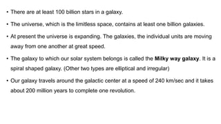 Asteroids are huge chunks of
rocks and metals.
Asteroids have different
shapes and sizes. Most
asteroids have a diameter of
more than 200 km.
The main asteroids
• There are at least 100 billion stars in a galaxy.
• The universe, which is the limitless space, contains at least one billion galaxies.
• At present the universe is expanding. The galaxies, the individual units are moving
away from one another at great speed.
• The galaxy to which our solar system belongs is called the Milky way galaxy. It is a
spiral shaped galaxy. (Other two types are elliptical and irregular)
• Our galaxy travels around the galactic center at a speed of 240 km/sec and it takes
about 200 million years to complete one revolution.
 