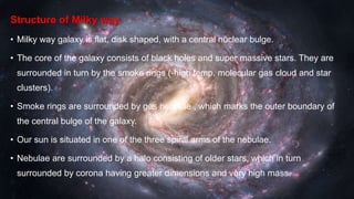 Structure of Milky way
• Milky way galaxy is flat, disk shaped, with a central nuclear bulge.
• The core of the galaxy consists of black holes and super massive stars. They are
surrounded in turn by the smoke rings (-high temp. molecular gas cloud and star
clusters).
• Smoke rings are surrounded by gas nebulae , which marks the outer boundary of
the central bulge of the galaxy.
• Our sun is situated in one of the three spiral arms of the nebulae.
• Nebulae are surrounded by a halo consisting of older stars, which in turn
surrounded by corona having greater dimensions and very high mass.
 