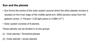 Sun and the planets
• Sun forms the centre of the solar system around which the other planets revolve is
situated on the inner edge of the middle spiral arm, 8500 parsecs away from the
galactic centre. (1 Parsec= 3.26 light years or 3.086×1013)
• Solar system consists of 8 planets.
These planets can be divided in to two groups
(i) Inner planets / Terrestrial planets
(ii) Outer planets / Jovian planets
 