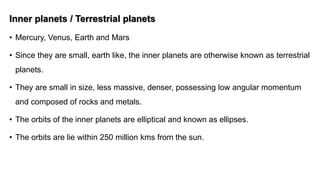 Inner planets / Terrestrial planets
• Mercury, Venus, Earth and Mars
• Since they are small, earth like, the inner planets are otherwise known as terrestrial
planets.
• They are small in size, less massive, denser, possessing low angular momentum
and composed of rocks and metals.
• The orbits of the inner planets are elliptical and known as ellipses.
• The orbits are lie within 250 million kms from the sun.
 
